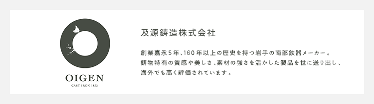 及源鋳造株式会社 創業嘉永5年、160年以上の歴史を持つ岩手の南部鉄器メーカー。鋳物特有の質感や美しさ、素材の強さを活かした製品を世に送り出し、
海外でも高く評価されています。