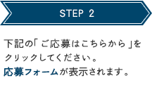 STEP 2 下記の「ご応募はこちらから」をクリックしてください。応募フォームが表示されます。 