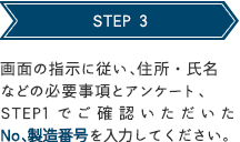 STEP 3 画面の指示に従い、住所・氏名などの必要事項とアンケート、STEP1でご確認いただいたNo、製造番号を入力してください。 