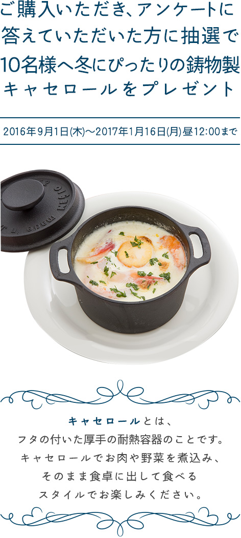 ごご購入いただき、アンケートに答えていただいた方に抽選で10名様へ冬にぴったりの鋳物製キャセロールをプレゼント  応募期間：2016年9月1日(木)～2017年1月16日(月)昼12:00まで キャセロールとは、フタの付いた厚手の耐熱容器のことです。キャセロールでお肉や野菜を煮込み、そのまま食卓に出して食べるスタイルでお楽しみください。