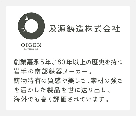 及源鋳造株式会社 創業嘉永5年、160年以上の歴史を持つ岩手の南部鉄器メーカー。鋳物特有の質感や美しさ、素材の強さを活かした製品を世に送り出し、海外でも高く評価されています。