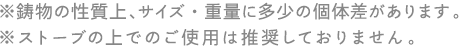  ※鋳物の性質上、サイズ・重量に多少の個体差があります。※ストーブの上でのご使用は推奨しておりません。