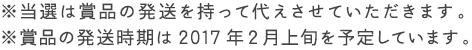  ※当選は賞品の発送を持って代えさせていただきます。※賞品の発送時期は2017年2月上旬を予定しています。