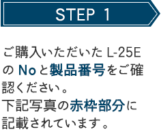 STEP 1 ご購入いただいたCL-25EのNoと製品番号をご確認ください。下記写真の赤枠部分に記載されています。