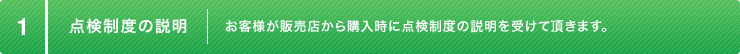 1:点検制度の説明 お客様が販売店から購入時に点検制度の説明を受けて頂きます。