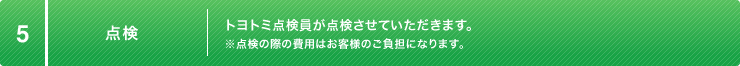 5:点検 トヨトミ点検員が点検させていただきます。※点検の際の費用はお客様のご負担になります。