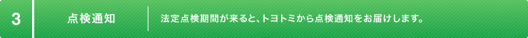 3:点検通知 法定点検期間が来ると、トヨトミから点検通知をお届けします。