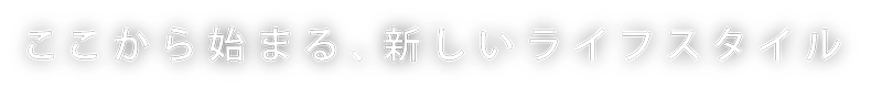 ここから始まる、新しいライフスタイル