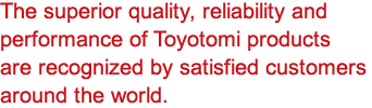 The superior quality, reliability and performance of Toyotomi products are recognized by satisfied customers around the world.