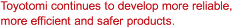 Toyotomi continues to develop more reliable, more efficient and safer products.