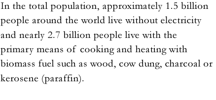 In the total population, approximately 1.5 billion people around the world live without electricity and nearly 2.7 billion people live with the primary means of cooking and heating with biomass fuel such as wood, cow dung, charcoal or kerosene (paraffin).